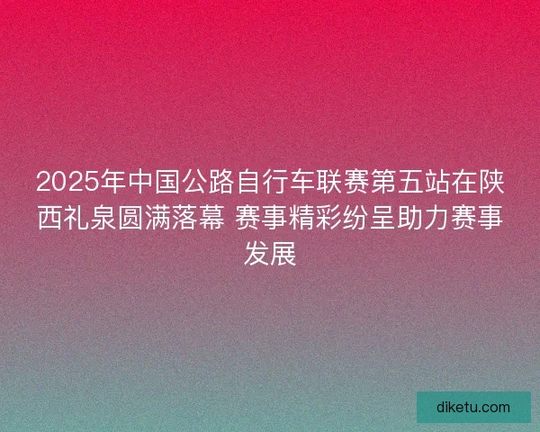 2025年中国公路自行车联赛第五站在陕西礼泉圆满落幕 赛事精彩纷呈助力赛事发展