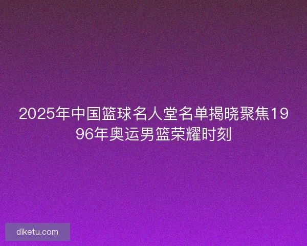 2025年中国篮球名人堂名单揭晓聚焦1996年奥运男篮荣耀时刻