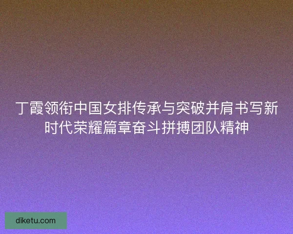 丁霞领衔中国女排传承与突破并肩书写新时代荣耀篇章奋斗拼搏团队精神