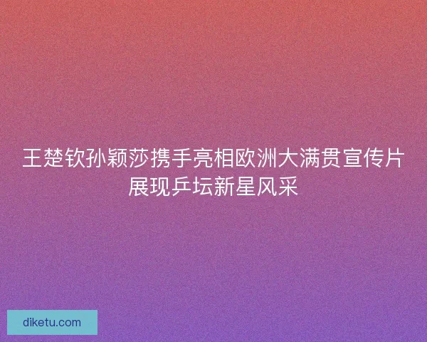 王楚钦孙颖莎携手亮相欧洲大满贯宣传片展现乒坛新星风采