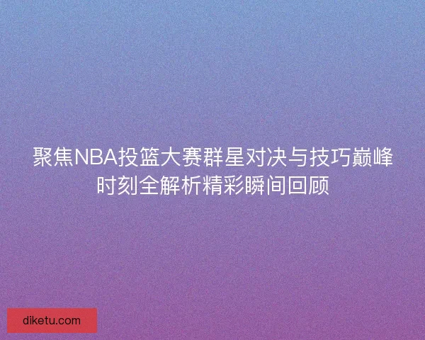聚焦NBA投篮大赛群星对决与技巧巅峰时刻全解析精彩瞬间回顾