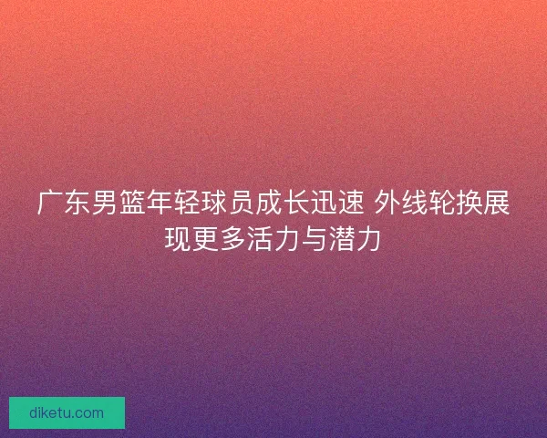 广东男篮年轻球员成长迅速 外线轮换展现更多活力与潜力