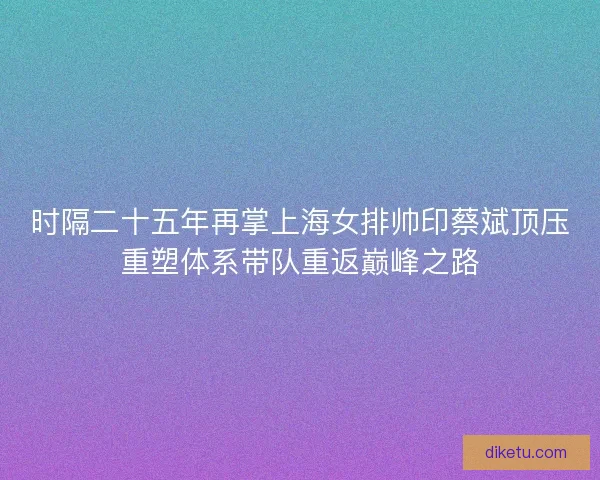 时隔二十五年再掌上海女排帅印蔡斌顶压重塑体系带队重返巅峰之路