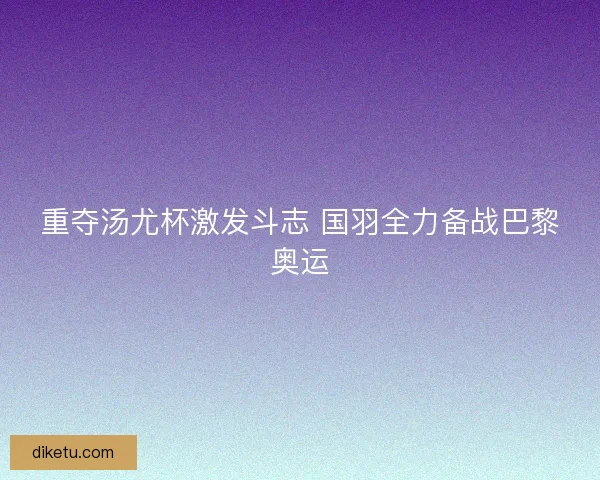 重夺汤尤杯激发斗志 国羽全力备战巴黎奥运