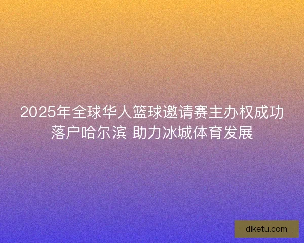 2025年全球华人篮球邀请赛主办权成功落户哈尔滨 助力冰城体育发展