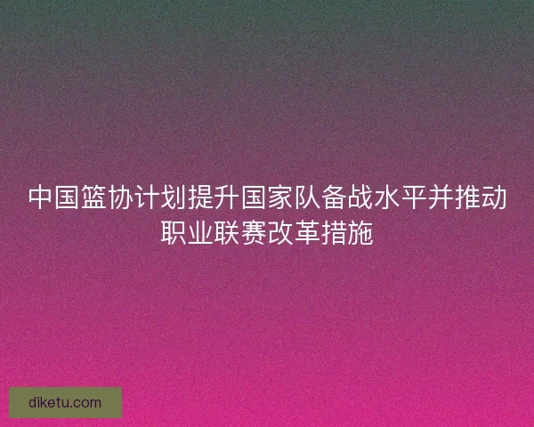 中国篮协计划提升国家队备战水平并推动职业联赛改革措施