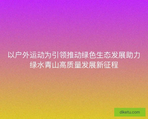 以户外运动为引领推动绿色生态发展助力绿水青山高质量发展新征程