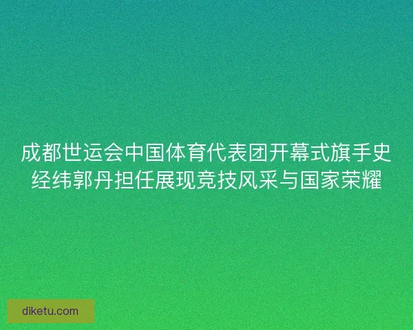 成都世运会中国体育代表团开幕式旗手史经纬郭丹担任展现竞技风采与国家荣耀