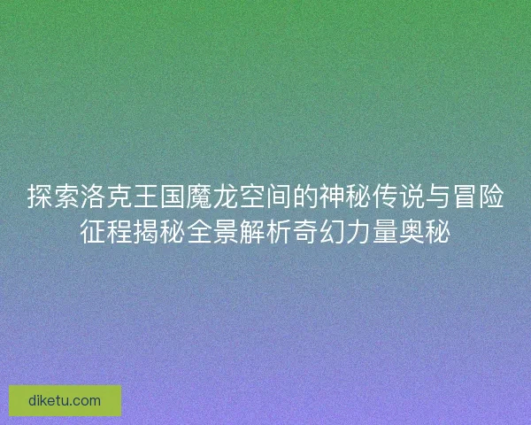 探索洛克王国魔龙空间的神秘传说与冒险征程揭秘全景解析奇幻力量奥秘