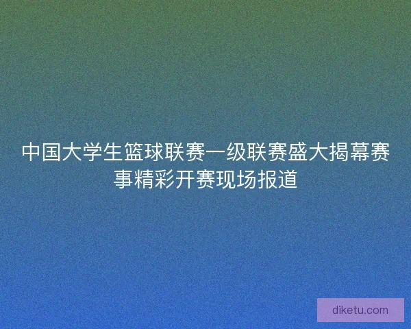 中国大学生篮球联赛一级联赛盛大揭幕赛事精彩开赛现场报道