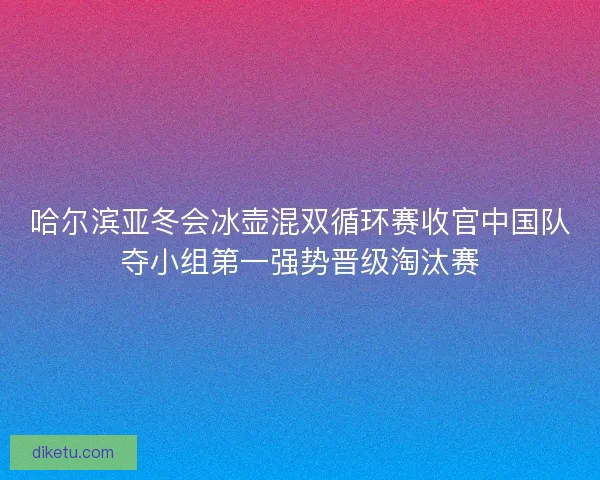 哈尔滨亚冬会冰壶混双循环赛收官中国队夺小组第一强势晋级淘汰赛