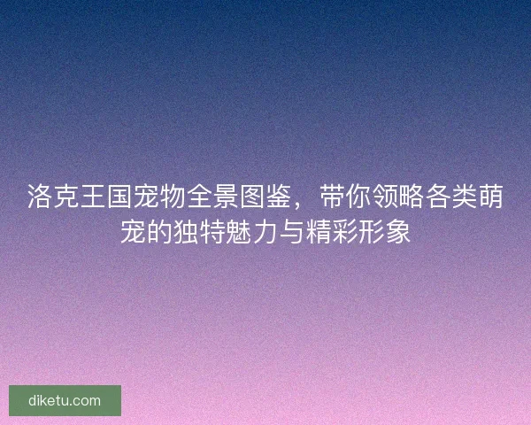 洛克王国宠物全景图鉴，带你领略各类萌宠的独特魅力与精彩形象