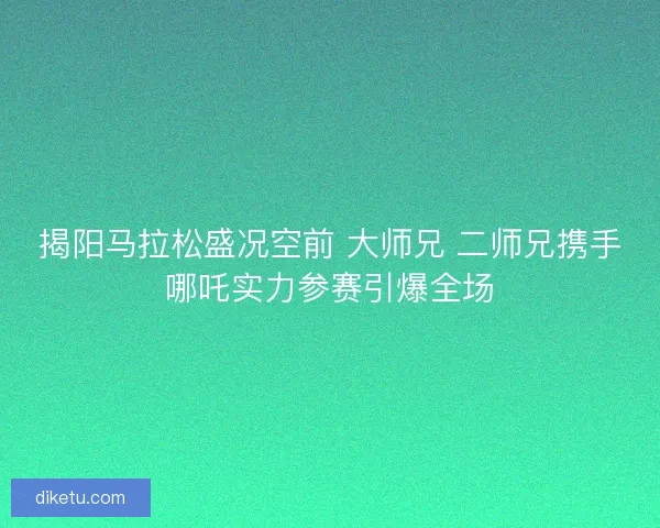 揭阳马拉松盛况空前 大师兄 二师兄携手哪吒实力参赛引爆全场