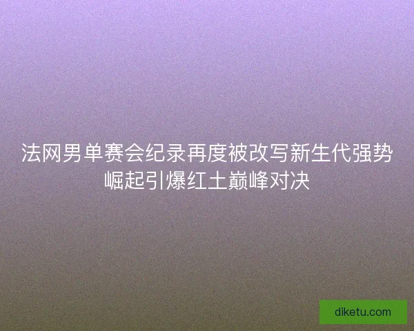 法网男单赛会纪录再度被改写新生代强势崛起引爆红土巅峰对决