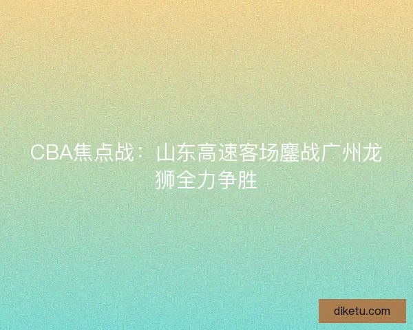 CBA焦点战：山东高速客场鏖战广州龙狮全力争胜