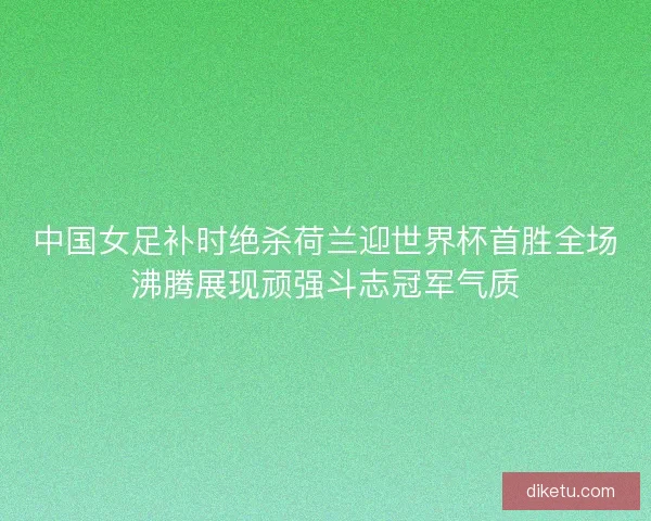 中国女足补时绝杀荷兰迎世界杯首胜全场沸腾展现顽强斗志冠军气质