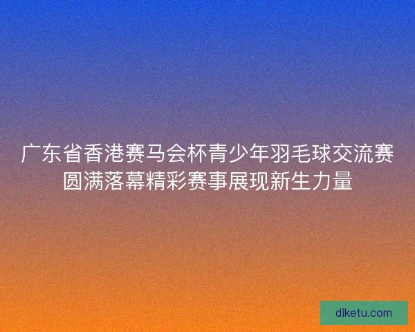 广东省香港赛马会杯青少年羽毛球交流赛圆满落幕精彩赛事展现新生力量