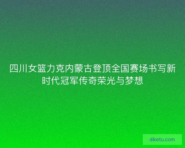 四川女篮力克内蒙古登顶全国赛场书写新时代冠军传奇荣光与梦想