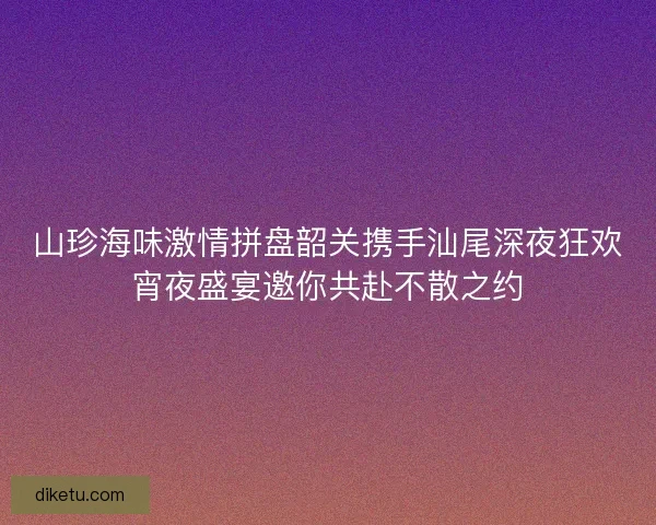 山珍海味激情拼盘韶关携手汕尾深夜狂欢宵夜盛宴邀你共赴不散之约